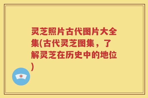 灵芝照片古代图片大全集(古代灵芝图集，了解灵芝在历史中的地位)