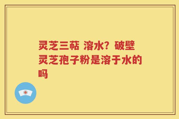灵芝三萜 溶水？破壁灵芝孢子粉是溶于水的吗