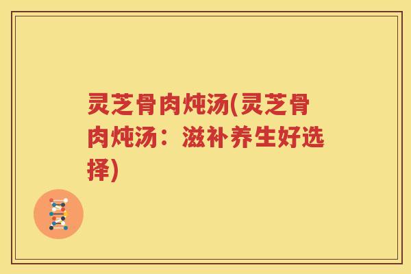 灵芝骨肉炖汤(灵芝骨肉炖汤：滋补养生好选择)