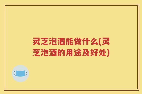 灵芝泡酒能做什么(灵芝泡酒的用途及好处)