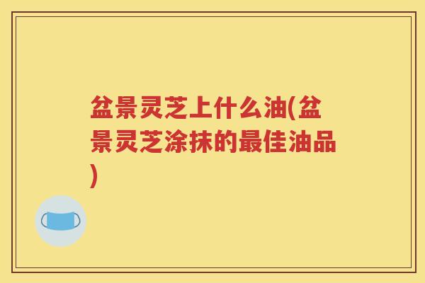 盆景灵芝上什么油(盆景灵芝涂抹的最佳油品)