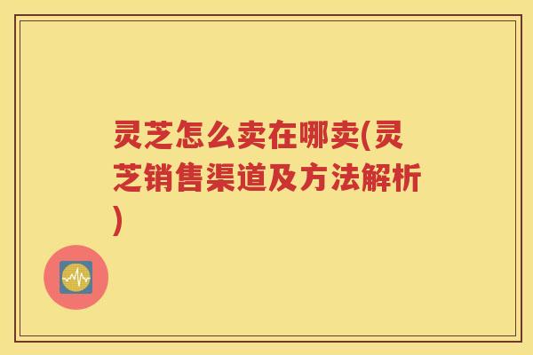 灵芝怎么卖在哪卖(灵芝销售渠道及方法解析)