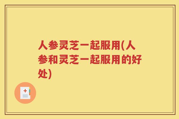 人参灵芝一起服用(人参和灵芝一起服用的好处)