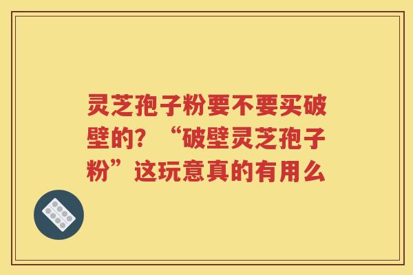 灵芝孢子粉要不要买破壁的？“破壁灵芝孢子粉”这玩意真的有用么