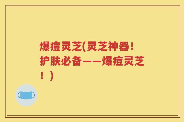 爆痘灵芝(灵芝神器！护肤必备——爆痘灵芝！)