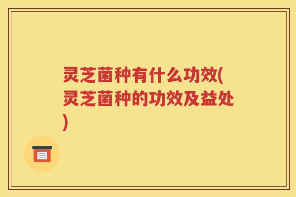 灵芝菌种有什么功效(灵芝菌种的功效及益处)