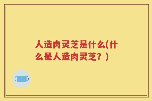 人造肉灵芝是什么(什么是人造肉灵芝？)