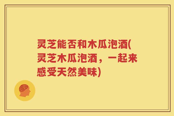 灵芝能否和木瓜泡酒(灵芝木瓜泡酒，一起来感受天然美味)