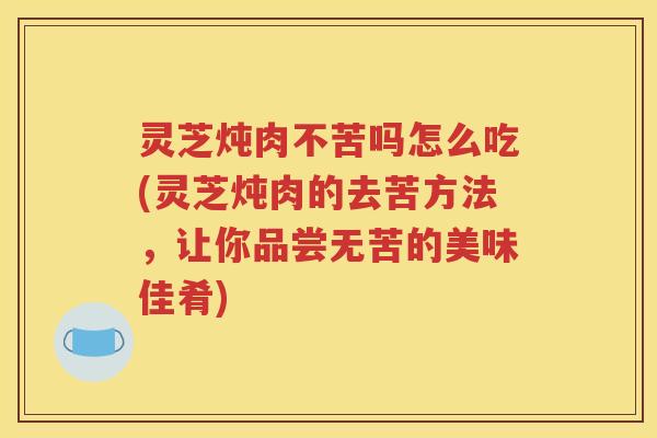 灵芝炖肉不苦吗怎么吃(灵芝炖肉的去苦方法，让你品尝无苦的美味佳肴)