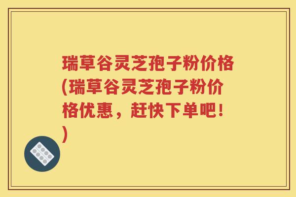 瑞草谷灵芝孢子粉价格(瑞草谷灵芝孢子粉价格优惠，赶快下单吧！)
