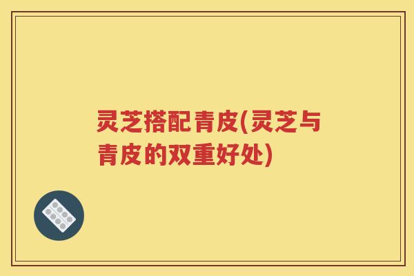 灵芝搭配青皮(灵芝与青皮的双重好处)