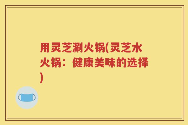 用灵芝涮火锅(灵芝水火锅：健康美味的选择)