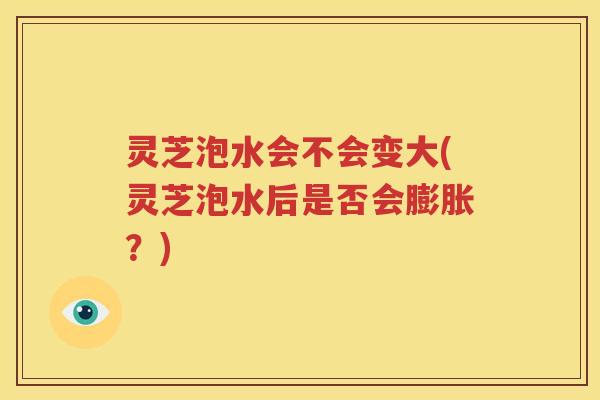 灵芝泡水会不会变大(灵芝泡水后是否会膨胀？)
