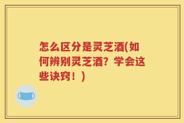怎么区分是灵芝酒(如何辨别灵芝酒？学会这些诀窍！)