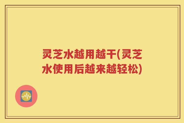 灵芝水越用越干(灵芝水使用后越来越轻松)