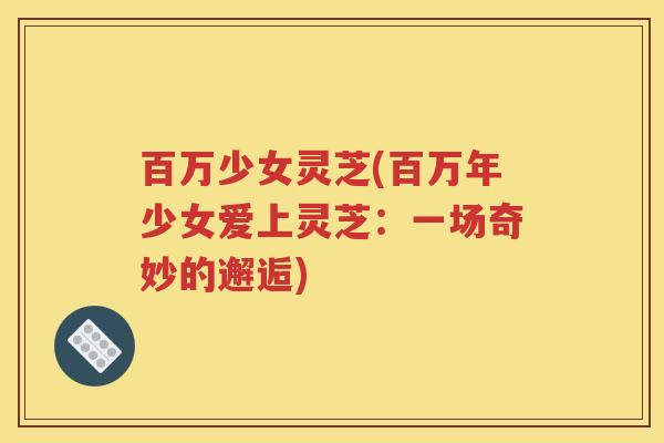 百万少女灵芝(百万年少女爱上灵芝：一场奇妙的邂逅)