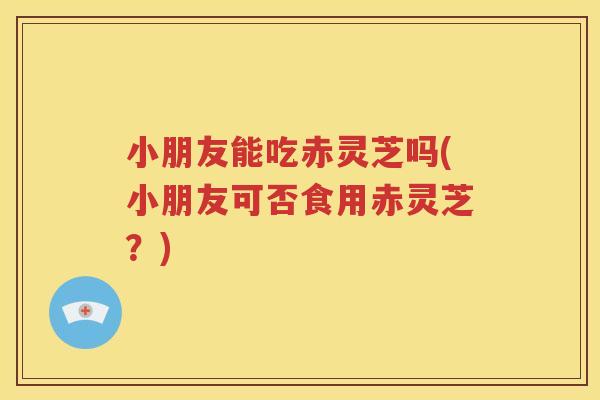 小朋友能吃赤灵芝吗(小朋友可否食用赤灵芝？)