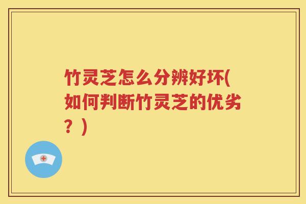 竹灵芝怎么分辨好坏(如何判断竹灵芝的优劣？)