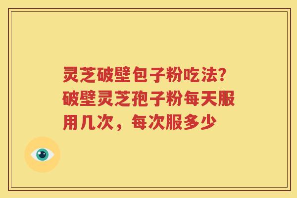 灵芝破壁包子粉吃法？破壁灵芝孢子粉每天服用几次，每次服多少