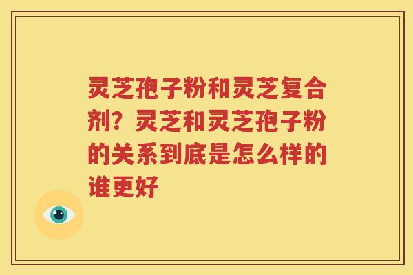 灵芝孢子粉和灵芝复合剂？灵芝和灵芝孢子粉的关系到底是怎么样的谁更好