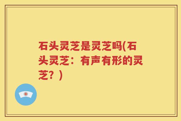 石头灵芝是灵芝吗(石头灵芝：有声有形的灵芝？)