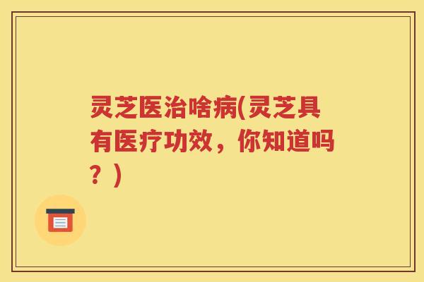 灵芝医治啥病(灵芝具有医疗功效，你知道吗？)