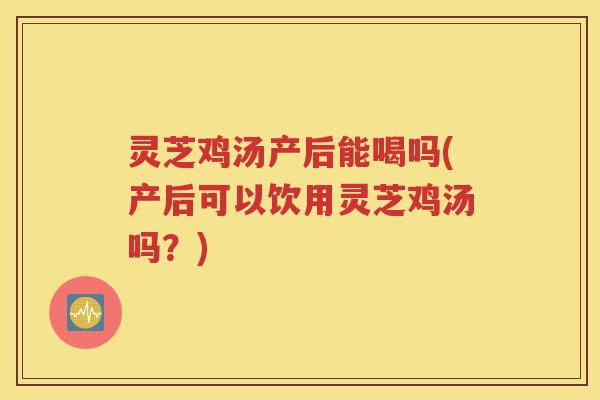 灵芝鸡汤产后能喝吗(产后可以饮用灵芝鸡汤吗？)