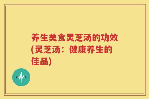 养生美食灵芝汤的功效(灵芝汤：健康养生的佳品)
