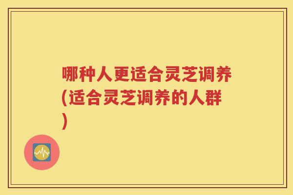 哪种人更适合灵芝调养(适合灵芝调养的人群)