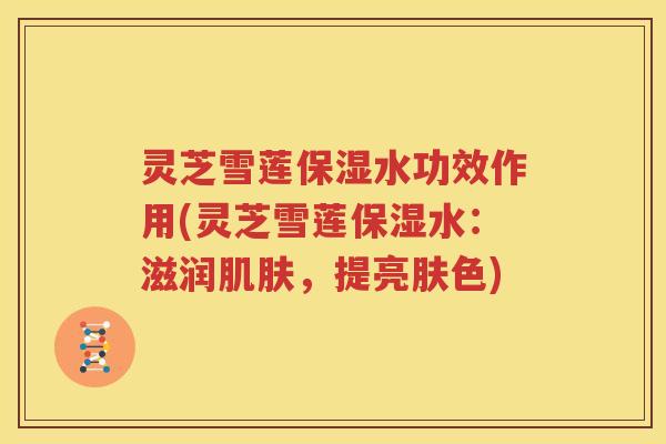 灵芝雪莲保湿水功效作用(灵芝雪莲保湿水：滋润肌肤，提亮肤色)