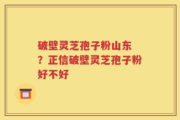 破壁灵芝孢子粉山东 ？正信破壁灵芝孢子粉好不好