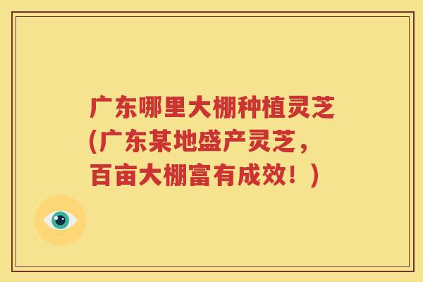 广东哪里大棚种植灵芝(广东某地盛产灵芝，百亩大棚富有成效！)