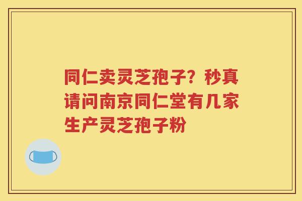 同仁卖灵芝孢子？秒真请问南京同仁堂有几家生产灵芝孢子粉