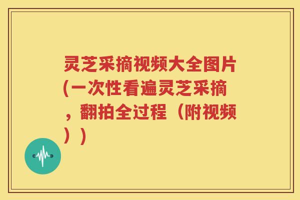 灵芝采摘视频大全图片(一次性看遍灵芝采摘，翻拍全过程（附视频）)