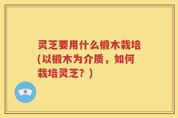 灵芝要用什么椴木栽培(以椴木为介质，如何栽培灵芝？)