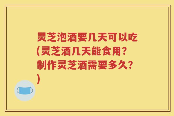 灵芝泡酒要几天可以吃(灵芝酒几天能食用？制作灵芝酒需要多久？)