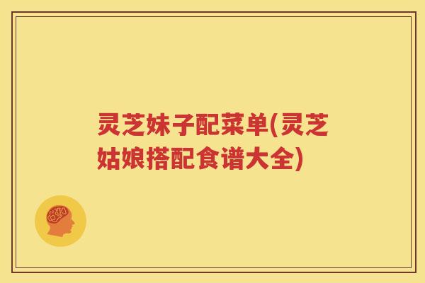 灵芝妹子配菜单(灵芝姑娘搭配食谱大全)