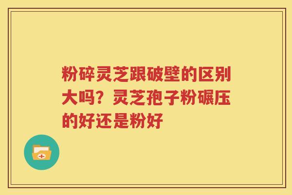 粉碎灵芝跟破壁的区别大吗？灵芝孢子粉碾压的好还是粉好