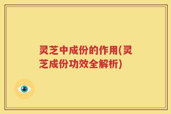 灵芝中成份的作用(灵芝成份功效全解析)