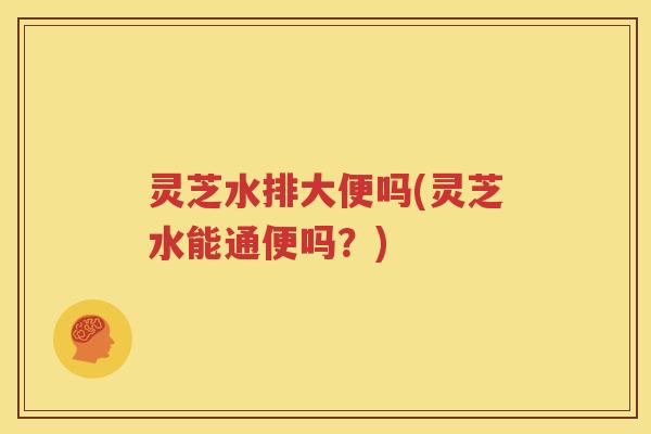 灵芝水排大便吗(灵芝水能通便吗？)
