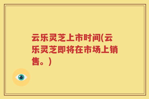 云乐灵芝上市时间(云乐灵芝即将在市场上销售。)