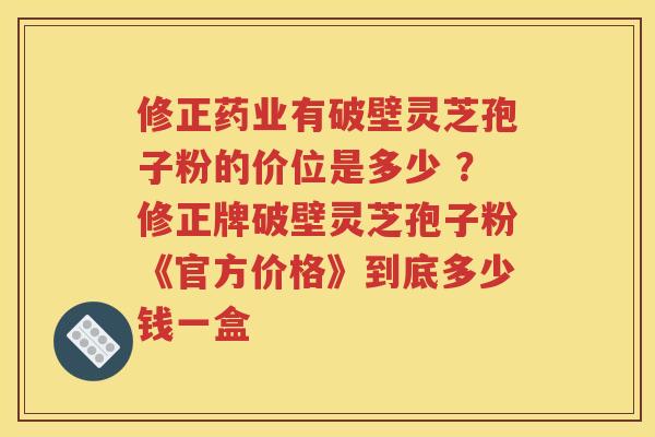 修正药业有破壁灵芝孢子粉的价位是多少 ？修正牌破壁灵芝孢子粉《官方价格》到底多少钱一盒