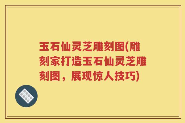 玉石仙灵芝雕刻图(雕刻家打造玉石仙灵芝雕刻图，展现惊人技巧)