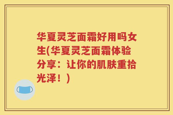 华夏灵芝面霜好用吗女生(华夏灵芝面霜体验分享：让你的肌肤重拾光泽！)