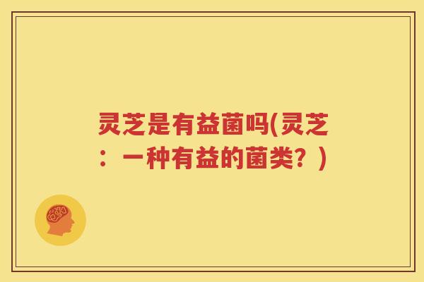 灵芝是有益菌吗(灵芝：一种有益的菌类？)