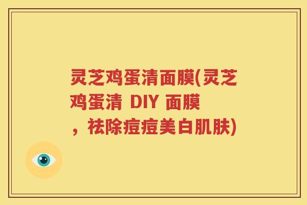 灵芝鸡蛋清面膜(灵芝鸡蛋清 DIY 面膜，祛除痘痘美白肌肤)