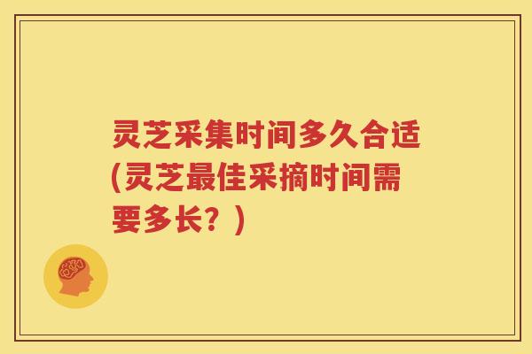 灵芝采集时间多久合适(灵芝最佳采摘时间需要多长？)