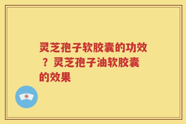 灵芝孢子软胶囊的功效 ？灵芝孢子油软胶囊的效果