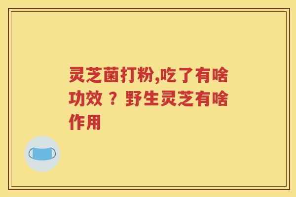 灵芝菌打粉,吃了有啥功效 ？野生灵芝有啥作用