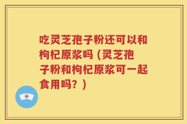 吃灵芝孢子粉还可以和枸杞原浆吗 (灵芝孢子粉和枸杞原浆可一起食用吗？)
